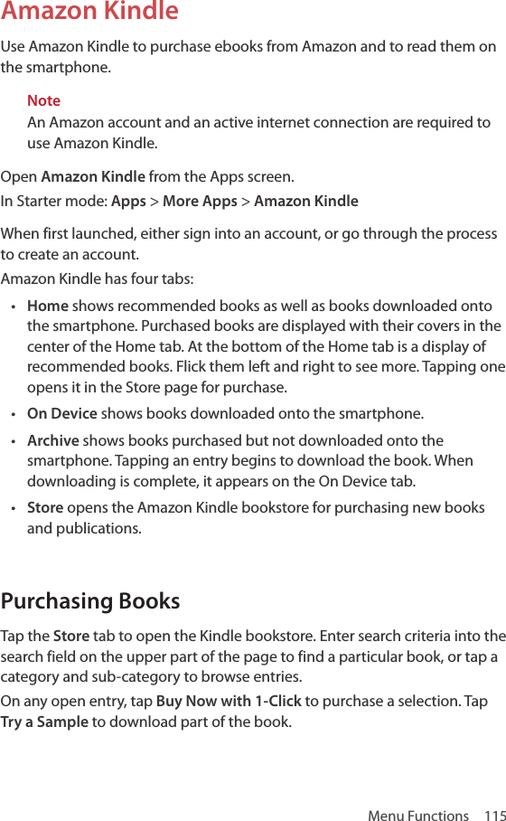 Menu Functions  115Amazon KindleUse Amazon Kindle to purchase ebooks from Amazon and to read them on the smartphone.NoteAn Amazon account and an active internet connection are required to use Amazon Kindle.Open Amazon Kindle from the Apps screen.In Starter mode: Apps &gt; More Apps &gt; Amazon KindleWhen first launched, either sign into an account, or go through the process to create an account. Amazon Kindle has four tabs:• Home shows recommended books as well as books downloaded onto the smartphone. Purchased books are displayed with their covers in the center of the Home tab. At the bottom of the Home tab is a display of recommended books. Flick them left and right to see more. Tapping one opens it in the Store page for purchase.• On Device shows books downloaded onto the smartphone.• Archive shows books purchased but not downloaded onto the smartphone. Tapping an entry begins to download the book. When downloading is complete, it appears on the On Device tab.• Store opens the Amazon Kindle bookstore for purchasing new books and publications.Purchasing BooksTap the Store tab to open the Kindle bookstore. Enter search criteria into the search field on the upper part of the page to find a particular book, or tap a category and sub-category to browse entries.On any open entry, tap Buy Now with 1-Click to purchase a selection. Tap Try a Sample to download part of the book.