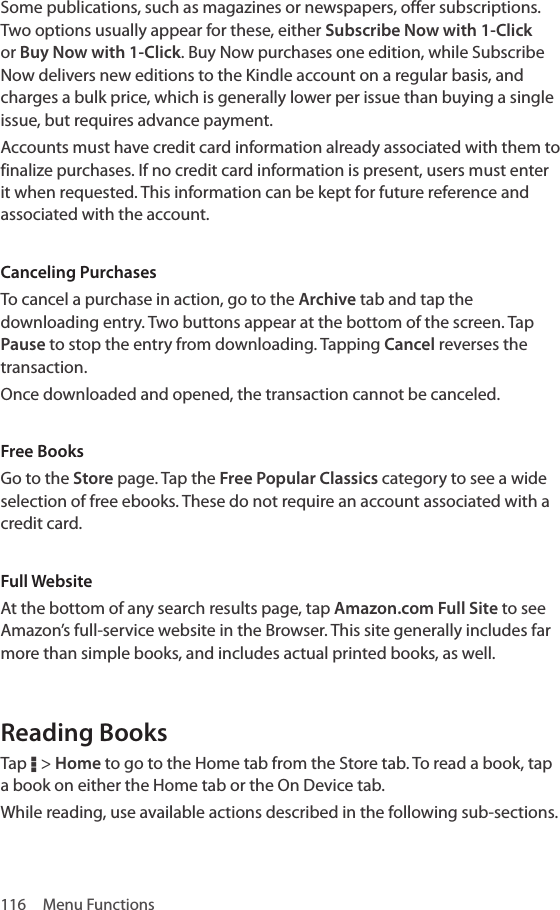 116  Menu FunctionsSome publications, such as magazines or newspapers, offer subscriptions. Two options usually appear for these, either Subscribe Now with 1-Click or Buy Now with 1-Click. Buy Now purchases one edition, while Subscribe Now delivers new editions to the Kindle account on a regular basis, and charges a bulk price, which is generally lower per issue than buying a single issue, but requires advance payment.Accounts must have credit card information already associated with them to finalize purchases. If no credit card information is present, users must enter it when requested. This information can be kept for future reference and associated with the account.Canceling PurchasesTo cancel a purchase in action, go to the Archive tab and tap the downloading entry. Two buttons appear at the bottom of the screen. Tap Pause to stop the entry from downloading. Tapping Cancel reverses the transaction.Once downloaded and opened, the transaction cannot be canceled.Free BooksGo to the Store page. Tap the Free Popular Classics category to see a wide selection of free ebooks. These do not require an account associated with a credit card.Full WebsiteAt the bottom of any search results page, tap Amazon.com Full Site to see Amazon’s full-service website in the Browser. This site generally includes far more than simple books, and includes actual printed books, as well.Reading BooksTap D &gt; Home to go to the Home tab from the Store tab. To read a book, tap a book on either the Home tab or the On Device tab.While reading, use available actions described in the following sub-sections.