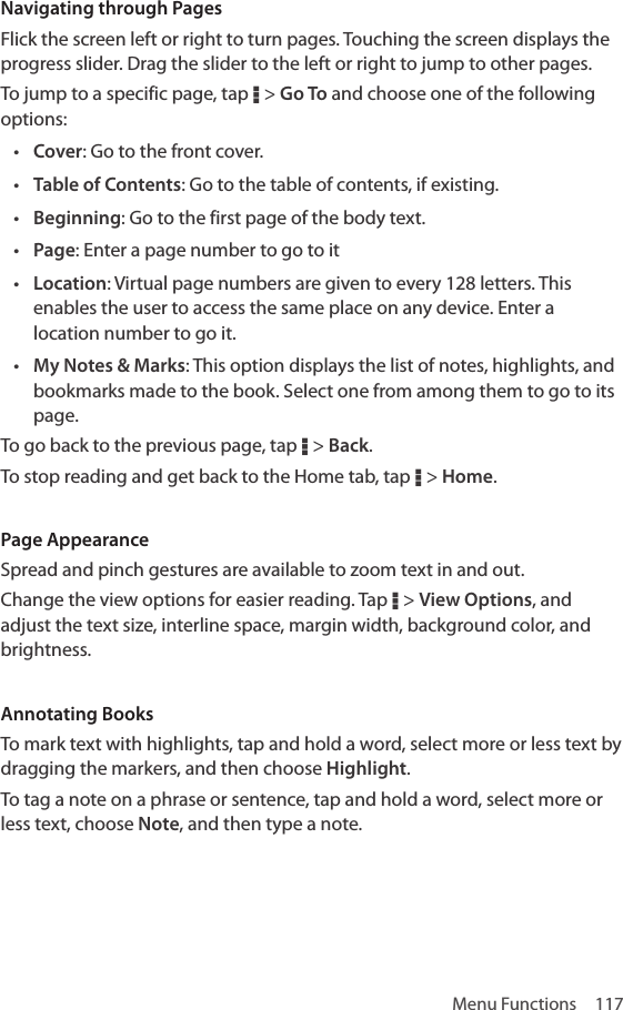 Menu Functions  117Navigating through PagesFlick the screen left or right to turn pages. Touching the screen displays the progress slider. Drag the slider to the left or right to jump to other pages.To jump to a specific page, tap D &gt; Go To and choose one of the following options:• Cover: Go to the front cover.• Table of Contents: Go to the table of contents, if existing.• Beginning: Go to the first page of the body text.• Page: Enter a page number to go to it• Location: Virtual page numbers are given to every 128 letters. This enables the user to access the same place on any device. Enter a location number to go it.• My Notes &amp; Marks: This option displays the list of notes, highlights, and bookmarks made to the book. Select one from among them to go to its page.To go back to the previous page, tap D &gt; Back.To stop reading and get back to the Home tab, tap D &gt; Home.Page AppearanceSpread and pinch gestures are available to zoom text in and out.Change the view options for easier reading. Tap D &gt; View Options, and adjust the text size, interline space, margin width, background color, and brightness.Annotating BooksTo mark text with highlights, tap and hold a word, select more or less text by dragging the markers, and then choose Highlight.To tag a note on a phrase or sentence, tap and hold a word, select more or less text, choose Note, and then type a note.