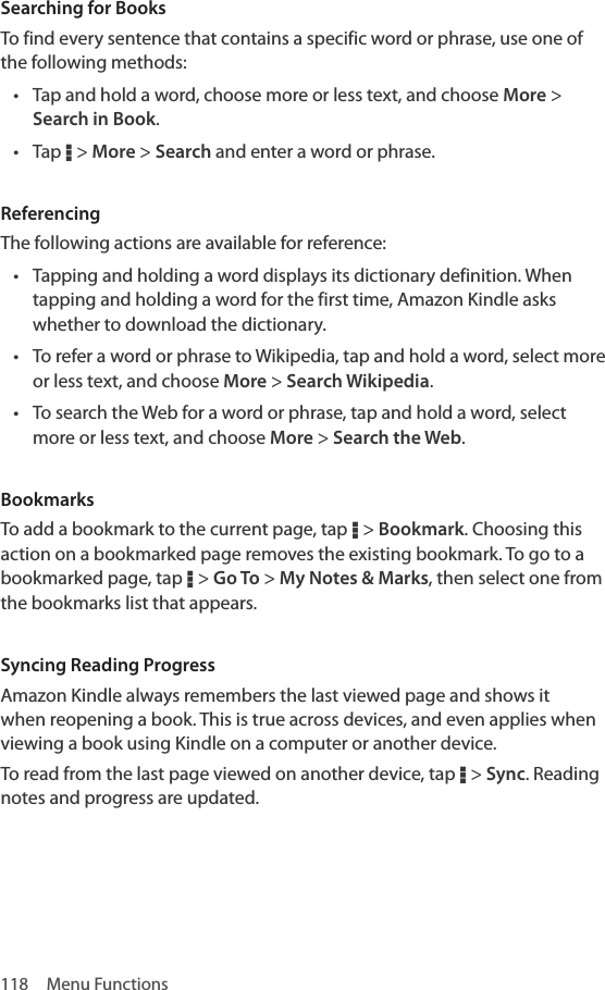 118  Menu FunctionsSearching for BooksTo find every sentence that contains a specific word or phrase, use one of the following methods:• Tap and hold a word, choose more or less text, and choose More &gt; Search in Book.• Tap D &gt; More &gt; Search and enter a word or phrase.ReferencingThe following actions are available for reference:• Tapping and holding a word displays its dictionary definition. When tapping and holding a word for the first time, Amazon Kindle asks whether to download the dictionary.• To refer a word or phrase to Wikipedia, tap and hold a word, select more or less text, and choose More &gt; Search Wikipedia.• To search the Web for a word or phrase, tap and hold a word, select more or less text, and choose More &gt; Search the Web.BookmarksTo add a bookmark to the current page, tap D &gt; Bookmark. Choosing this action on a bookmarked page removes the existing bookmark. To go to a bookmarked page, tap D &gt; Go To &gt; My Notes &amp; Marks, then select one from the bookmarks list that appears.Syncing Reading ProgressAmazon Kindle always remembers the last viewed page and shows it when reopening a book. This is true across devices, and even applies when viewing a book using Kindle on a computer or another device. To read from the last page viewed on another device, tap D &gt; Sync. Reading notes and progress are updated.
