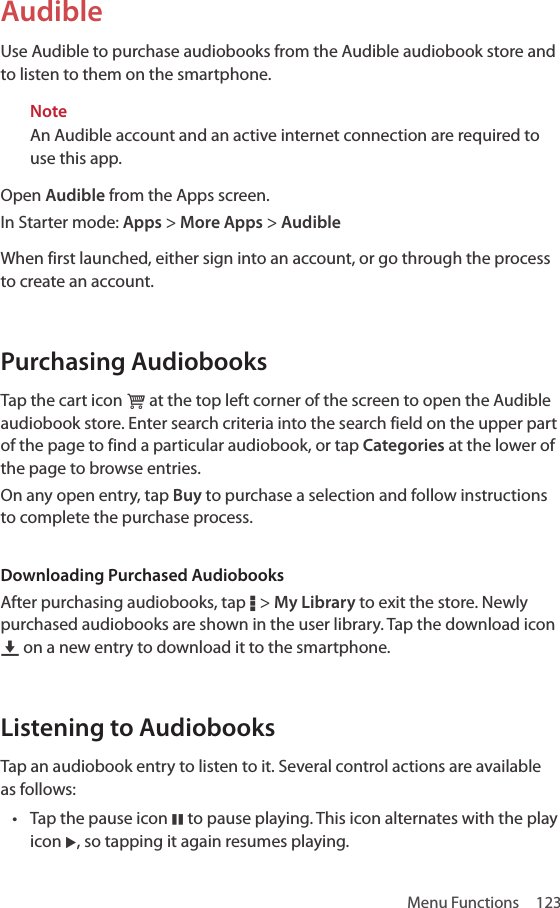 Menu Functions  123AudibleUse Audible to purchase audiobooks from the Audible audiobook store and to listen to them on the smartphone.NoteAn Audible account and an active internet connection are required to use this app.Open Audible from the Apps screen.In Starter mode: Apps &gt; More Apps &gt; AudibleWhen first launched, either sign into an account, or go through the process to create an account. Purchasing AudiobooksTap the cart icon ‘ at the top left corner of the screen to open the Audible audiobook store. Enter search criteria into the search field on the upper part of the page to find a particular audiobook, or tap Categories at the lower of the page to browse entries.On any open entry, tap Buy to purchase a selection and follow instructions to complete the purchase process.Downloading Purchased AudiobooksAfter purchasing audiobooks, tap D &gt; My Library to exit the store. Newly purchased audiobooks are shown in the user library. Tap the download icon U on a new entry to download it to the smartphone.Listening to AudiobooksTap an audiobook entry to listen to it. Several control actions are available as follows:• Tap the pause icon M to pause playing. This icon alternates with the play icon L, so tapping it again resumes playing.