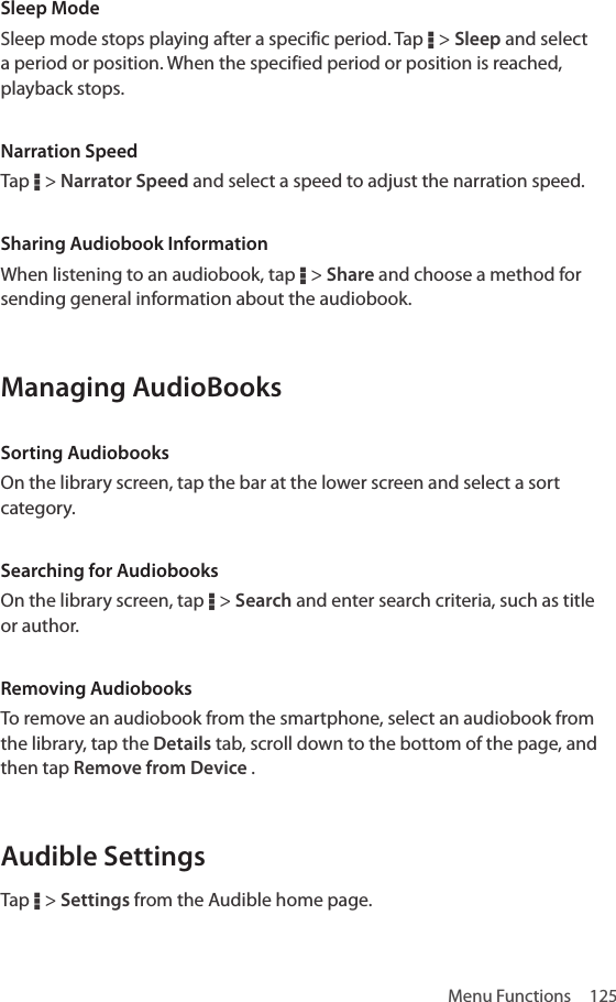 Menu Functions  125Sleep ModeSleep mode stops playing after a specific period. Tap D &gt; Sleep and select a period or position. When the specified period or position is reached, playback stops.Narration SpeedTap D &gt; Narrator Speed and select a speed to adjust the narration speed.Sharing Audiobook InformationWhen listening to an audiobook, tap D &gt; Share and choose a method for sending general information about the audiobook.Managing AudioBooksSorting AudiobooksOn the library screen, tap the bar at the lower screen and select a sort category.Searching for AudiobooksOn the library screen, tap D &gt; Search and enter search criteria, such as title or author.Removing AudiobooksTo remove an audiobook from the smartphone, select an audiobook from the library, tap the Details tab, scroll down to the bottom of the page, and then tap Remove from Device .Audible SettingsTap D &gt; Settings from the Audible home page.