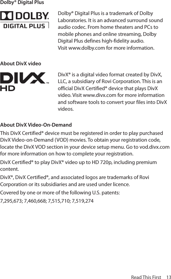 Read This First  13Dolby® Digital PlusDolby® Digital Plus is a trademark of Dolby Laboratories. It is an advanced surround sound audio codec. From home theaters and PCs to mobile phones and online streaming, Dolby Digital Plus defines high-fidelity audio. Visit www.dolby.com for more information.About DivX videoDivX® is a digital video format created by DivX, LLC, a subsidiary of Rovi Corporation. This is an official DivX Certified® device that plays DivX video. Visit www.divx.com for more information and software tools to convert your files into DivX videos.About DivX Video-On-DemandThis DivX Certified® device must be registered in order to play purchased DivX Video-on-Demand (VOD) movies. To obtain your registration code, locate the DivX VOD section in your device setup menu. Go to vod.divx.com for more information on how to complete your registration.DivX Certified® to play DivX® video up to HD 720p, including premium content.DivX®, DivX Certified®, and associated logos are trademarks of Rovi Corporation or its subsidiaries and are used under licence.Covered by one or more of the following U.S. patents: 7,295,673; 7,460,668; 7,515,710; 7,519,274