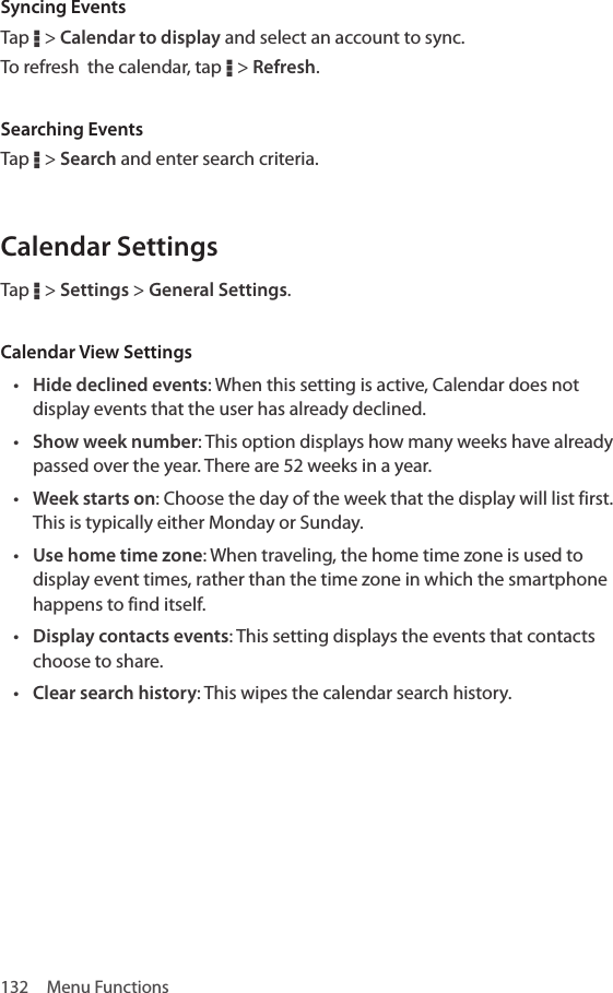 132  Menu FunctionsSyncing EventsTap D &gt; Calendar to display and select an account to sync. To refresh  the calendar, tap D &gt; Refresh. Searching EventsTap D &gt; Search and enter search criteria.Calendar SettingsTap D &gt; Settings &gt; General Settings. Calendar View Settings• Hide declined events: When this setting is active, Calendar does not display events that the user has already declined.• Show week number: This option displays how many weeks have already passed over the year. There are 52 weeks in a year.• Week starts on: Choose the day of the week that the display will list first. This is typically either Monday or Sunday.• Use home time zone: When traveling, the home time zone is used to display event times, rather than the time zone in which the smartphone happens to find itself.• Display contacts events: This setting displays the events that contacts choose to share.• Clear search history: This wipes the calendar search history.