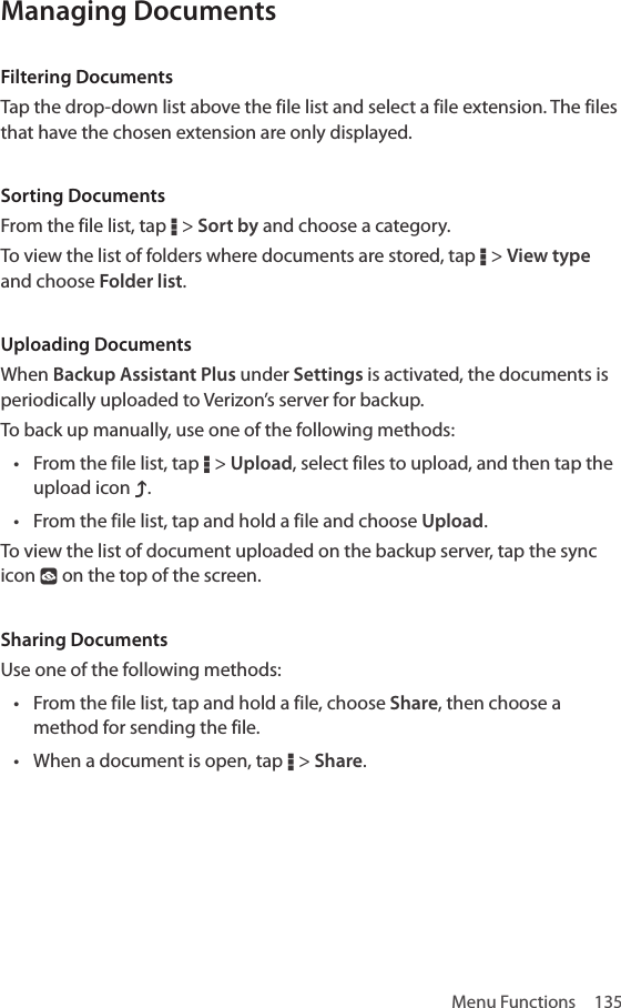 Menu Functions  135Managing DocumentsFiltering DocumentsTap the drop-down list above the file list and select a file extension. The files that have the chosen extension are only displayed.Sorting DocumentsFrom the file list, tap D &gt; Sort by and choose a category.To view the list of folders where documents are stored, tap D &gt; View type and choose Folder list.Uploading DocumentsWhen Backup Assistant Plus under Settings is activated, the documents is periodically uploaded to Verizon’s server for backup.To back up manually, use one of the following methods:• From the file list, tap D &gt; Upload, select files to upload, and then tap the upload icon g.• From the file list, tap and hold a file and choose Upload.To view the list of document uploaded on the backup server, tap the sync icon ° on the top of the screen. Sharing DocumentsUse one of the following methods:• From the file list, tap and hold a file, choose Share, then choose a method for sending the file.• When a document is open, tap D &gt; Share.