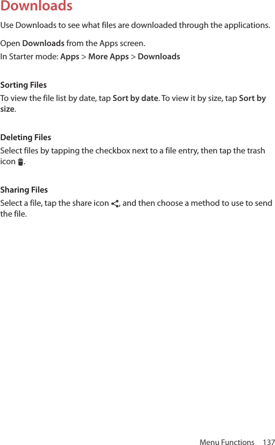 Menu Functions  137DownloadsUse Downloads to see what files are downloaded through the applications.Open Downloads from the Apps screen.In Starter mode: Apps &gt; More Apps &gt; DownloadsSorting FilesTo view the file list by date, tap Sort by date. To view it by size, tap Sort by size.Deleting FilesSelect files by tapping the checkbox next to a file entry, then tap the trash icon I.Sharing FilesSelect a file, tap the share icon ¶, and then choose a method to use to send the file.