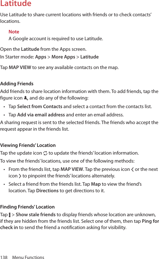 138  Menu FunctionsLatitudeUse Latitude to share current locations with friends or to check contacts’ locations. NoteA Google account is required to use Latitude. Open the Latitude from the Apps screen.In Starter mode: Apps &gt; More Apps &gt; LatitudeTap MAP VIEW to see any available contacts on the map. Adding FriendsAdd friends to share location information with them. To add friends, tap the figure icon q and do any of the following:• Tap Select from Contacts and select a contact from the contacts list.• Tap Add via email address and enter an email address. A sharing request is sent to the selected friends. The friends who accept the request appear in the friends list.Viewing Friends’ LocationTap the update icon N to update the friends’ location information.To view the friends’ locations, use one of the following methods:• From the friends list, tap MAP VIEW. Tap the previous icon Q or the next icon R to pinpoint the friends’ locations alternately.• Select a friend from the friends list. Tap Map to view the friend’s location. Tap Directions to get directions to it.Finding Friends’ LocationTap D &gt; Show stale friends to display friends whose location are unknown, if they are hidden from the friends list. Select one of them, then tap Ping for check in to send the friend a notification asking for visibility.