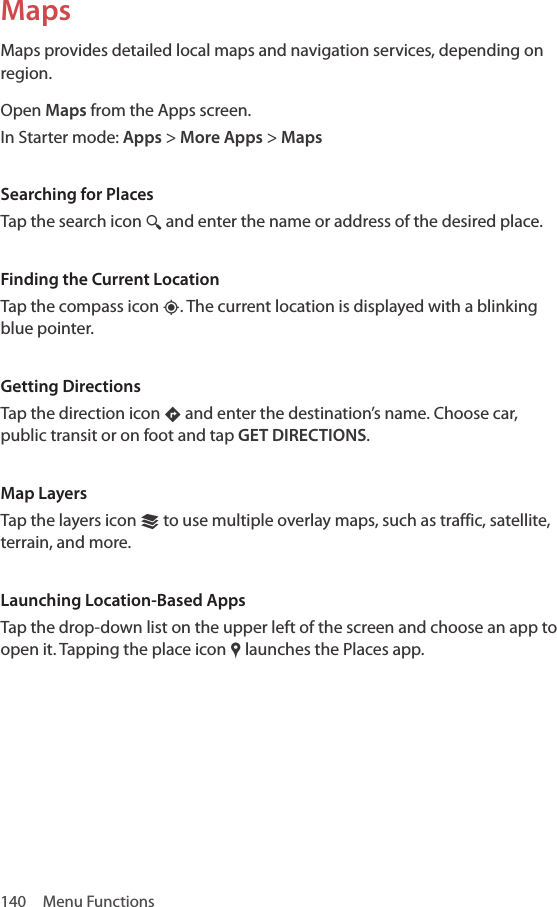 140  Menu FunctionsMapsMaps provides detailed local maps and navigation services, depending on region.Open Maps from the Apps screen.In Starter mode: Apps &gt; More Apps &gt; MapsSearching for PlacesTap the search icon ¼ and enter the name or address of the desired place. Finding the Current LocationTap the compass icon ‹. The current location is displayed with a blinking blue pointer.Getting DirectionsTap the direction icon … and enter the destination’s name. Choose car, public transit or on foot and tap GET DIRECTIONS.Map LayersTap the layers icon © to use multiple overlay maps, such as traffic, satellite, terrain, and more.Launching Location-Based AppsTap the drop-down list on the upper left of the screen and choose an app to open it. Tapping the place icon „ launches the Places app.