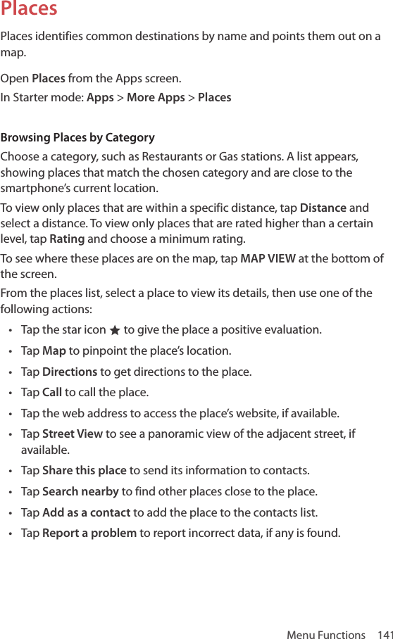 Menu Functions  141PlacesPlaces identifies common destinations by name and points them out on a map.Open Places from the Apps screen.In Starter mode: Apps &gt; More Apps &gt; PlacesBrowsing Places by CategoryChoose a category, such as Restaurants or Gas stations. A list appears, showing places that match the chosen category and are close to the smartphone’s current location. To view only places that are within a specific distance, tap Distance and select a distance. To view only places that are rated higher than a certain level, tap Rating and choose a minimum rating.To see where these places are on the map, tap MAP VIEW at the bottom of the screen.From the places list, select a place to view its details, then use one of the following actions:• Tap the star icon ® to give the place a positive evaluation.• Tap Map to pinpoint the place’s location.• Tap Directions to get directions to the place.• Tap Call to call the place.• Tap the web address to access the place’s website, if available.• Tap Street View to see a panoramic view of the adjacent street, if available.• Tap Share this place to send its information to contacts.• Tap Search nearby to find other places close to the place.• Tap Add as a contact to add the place to the contacts list.• Tap Report a problem to report incorrect data, if any is found.