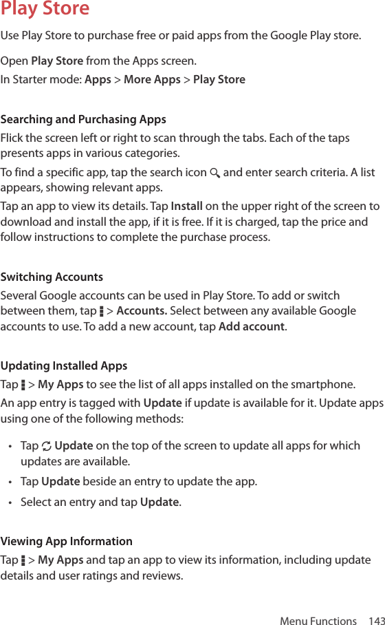 Menu Functions  143Play StoreUse Play Store to purchase free or paid apps from the Google Play store.Open Play Store from the Apps screen.In Starter mode: Apps &gt; More Apps &gt; Play StoreSearching and Purchasing AppsFlick the screen left or right to scan through the tabs. Each of the taps presents apps in various categories. To find a specific app, tap the search icon ¼ and enter search criteria. A list appears, showing relevant apps.Tap an app to view its details. Tap Install on the upper right of the screen to download and install the app, if it is free. If it is charged, tap the price and follow instructions to complete the purchase process.Switching AccountsSeveral Google accounts can be used in Play Store. To add or switch between them, tap D &gt; Accounts. Select between any available Google accounts to use. To add a new account, tap Add account.Updating Installed AppsTap D &gt; My Apps to see the list of all apps installed on the smartphone.An app entry is tagged with Update if update is available for it. Update apps using one of the following methods:• Tap N Update on the top of the screen to update all apps for which updates are available.• Tap Update beside an entry to update the app.• Select an entry and tap Update.Viewing App InformationTap D &gt; My Apps and tap an app to view its information, including update details and user ratings and reviews.