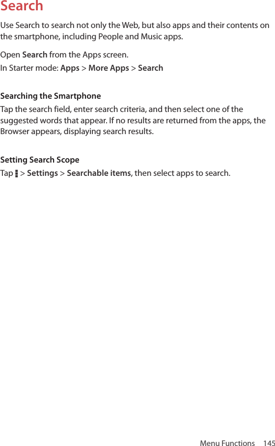 Menu Functions  145SearchUse Search to search not only the Web, but also apps and their contents on the smartphone, including People and Music apps.Open Search from the Apps screen.In Starter mode: Apps &gt; More Apps &gt; SearchSearching the SmartphoneTap the search field, enter search criteria, and then select one of the suggested words that appear. If no results are returned from the apps, the Browser appears, displaying search results.Setting Search ScopeTap D &gt; Settings &gt; Searchable items, then select apps to search.