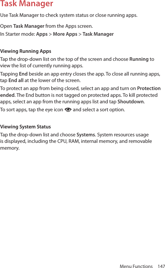 Menu Functions  147Task ManagerUse Task Manager to check system status or close running apps.Open Task Manager from the Apps screen.In Starter mode: Apps &gt; More Apps &gt; Task ManagerViewing Running AppsTap the drop-down list on the top of the screen and choose Running to view the list of currently running apps.Tapping End beside an app entry closes the app. To close all running apps, tap End all at the lower of the screen.To protect an app from being closed, select an app and turn on Protection ended. The End button is not tagged on protected apps. To kill protected apps, select an app from the running apps list and tap Shoutdown.To sort apps, tap the eye icon ‰ and select a sort option.Viewing System StatusTap the drop-down list and choose Systems. System resources usage is displayed, including the CPU, RAM, internal memory, and removable memory.