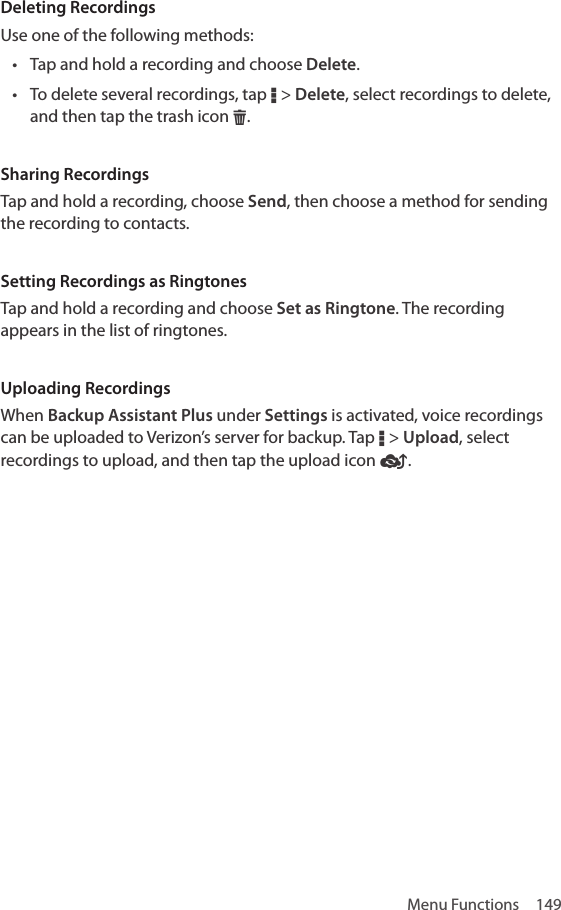 Menu Functions  149Deleting RecordingsUse one of the following methods:• Tap and hold a recording and choose Delete. • To delete several recordings, tap D &gt; Delete, select recordings to delete, and then tap the trash icon H.Sharing RecordingsTap and hold a recording, choose Send, then choose a method for sending the recording to contacts.Setting Recordings as RingtonesTap and hold a recording and choose Set as Ringtone. The recording appears in the list of ringtones.Uploading RecordingsWhen Backup Assistant Plus under Settings is activated, voice recordings can be uploaded to Verizon’s server for backup. Tap D &gt; Upload, select recordings to upload, and then tap the upload icon Æ.
