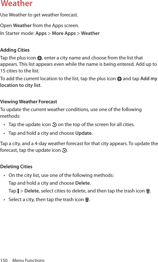 150  Menu FunctionsWeatherUse Weather to get weather forecast.Open Weather from the Apps screen.In Starter mode: Apps &gt; More Apps &gt; WeatherAdding CitiesTap the plus icon W, enter a city name and choose from the list that appears. This list appears even while the name is being entered. Add up to 15 cities to the list.To add the current location to the list, tap the plus icon W and tap Add my location to city list. Viewing Weather ForecastTo update the current weather conditions, use one of the following methods:• Tap the update icon O on the top of the screen for all cities.• Tap and hold a city and choose Update.Tap a city, and a 4-day weather forecast for that city appears. To update the forecast, tap the update icon O.Deleting Cities• On the city list, use one of the following methods:Tap and hold a city and choose Delete.Tap D &gt; Delete, select cities to delete, and then tap the trash icon H.• Select a city, then tap the trash icon H.