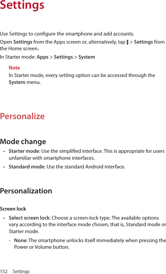 152 SettingsUse Settings to configure the smartphone and add accounts.Open Settings from the Apps screen or, alternatively, tap D &gt; Settings from the Home screen.In Starter mode: Apps &gt; Settings &gt; SystemNoteIn Starter mode, every setting option can be accessed through the System menu.PersonalizeMode change• Starter mode: Use the simplified interface. This is appropriate for users unfamiliar with smartphone interfaces.• Standard mode: Use the standard Android interface.PersonalizationScreen lock• Select screen lock: Choose a screen-lock type. The available options vary according to the interface mode chosen, that is, Standard mode or Starter mode. - None: The smartphone unlocks itself immediately when pressing the Power or Volume button.Settings