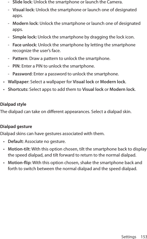 Settings 153 - Slide lock: Unlock the smartphone or launch the Camera. - Visual lock: Unlock the smartphone or launch one of designated apps. - Modern lock: Unlock the smartphone or launch one of designated apps. - Simple lock: Unlock the smartphone by dragging the lock icon. - Face unlock: Unlock the smartphone by letting the smartphone recognize the user’s face. - Pattern: Draw a pattern to unlock the smartphone. - PIN: Enter a PIN to unlock the smartphone. - Password: Enter a password to unlock the smartphone.• Wallpaper: Select a wallpaper for Visual lock or Modern lock.• Shortcuts: Select apps to add them to Visual lock or Modern lock.Dialpad styleThe dialpad can take on different appearances. Select a dialpad skin. Dialpad gestureDialpad skins can have gestures associated with them.• Default: Associate no gesture.• Motion-tilt: With this option chosen, tilt the smartphone back to display the speed dialpad, and tilt forward to return to the normal dialpad.• Motion-flip: With this option chosen, shake the smartphone back and forth to switch between the normal dialpad and the speed dialpad.