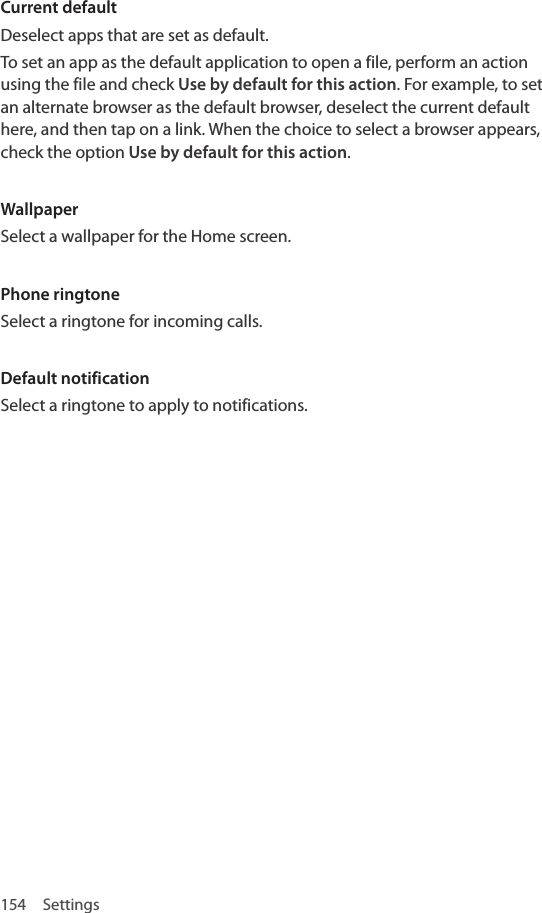 154 SettingsCurrent defaultDeselect apps that are set as default. To set an app as the default application to open a file, perform an action using the file and check Use by default for this action. For example, to set an alternate browser as the default browser, deselect the current default here, and then tap on a link. When the choice to select a browser appears, check the option Use by default for this action.WallpaperSelect a wallpaper for the Home screen.Phone ringtoneSelect a ringtone for incoming calls.Default notificationSelect a ringtone to apply to notifications.