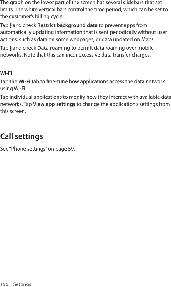 156 SettingsThe graph on the lower part of the screen has several slidebars that set limits. The white vertical bars control the time period, which can be set to the customer’s billing cycle.Tap D and check Restrict background data to prevent apps from automatically updating information that is sent periodically without user actions, such as data on some webpages, or data updated on Maps.Tap D and check Data roaming to permit data roaming over mobile networks. Note that this can incur excessive data transfer charges.Wi-Fi Tap the Wi-Fi tab to fine-tune how applications access the data network using Wi-Fi.Tap individual applications to modify how they interact with available data networks. Tap View app settings to change the application’s settings from this screen.Call settingsSee “Phone settings” on page 59.
