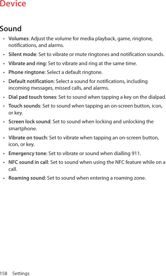 158 SettingsDeviceSound• Volumes: Adjust the volume for media playback, game, ringtone, notifications, and alarms.• Silent mode: Set to vibrate or mute ringtones and notification sounds.• Vibrate and ring: Set to vibrate and ring at the same time.• Phone ringtone: Select a default ringtone.• Default notification: Select a sound for notifications, including incoming messages, missed calls, and alarms.• Dial pad touch tones: Set to sound when tapping a key on the dialpad.• Touch sounds: Set to sound when tapping an on-screen button, icon, or key.• Screen lock sound: Set to sound when locking and unlocking the smartphone. • Vibrate on touch: Set to vibrate when tapping an on-screen button, icon, or key.• Emergency tone: Set to vibrate or sound when dialling 911.• NFC sound in call: Set to sound when using the NFC feature while on a call.• Roaming sound: Set to sound when entering a roaming zone.