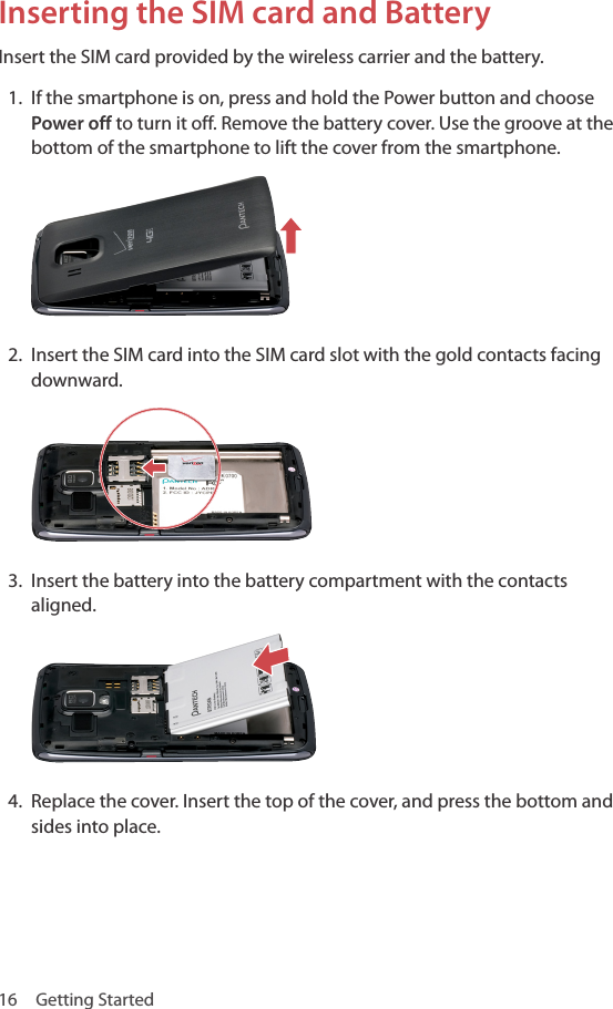 16  Getting StartedInserting the SIM card and BatteryInsert the SIM card provided by the wireless carrier and the battery.1.  If the smartphone is on, press and hold the Power button and choose Power off to turn it off. Remove the battery cover. Use the groove at the bottom of the smartphone to lift the cover from the smartphone.2.  Insert the SIM card into the SIM card slot with the gold contacts facing downward.3.  Insert the battery into the battery compartment with the contacts aligned.4.  Replace the cover. Insert the top of the cover, and press the bottom and sides into place.