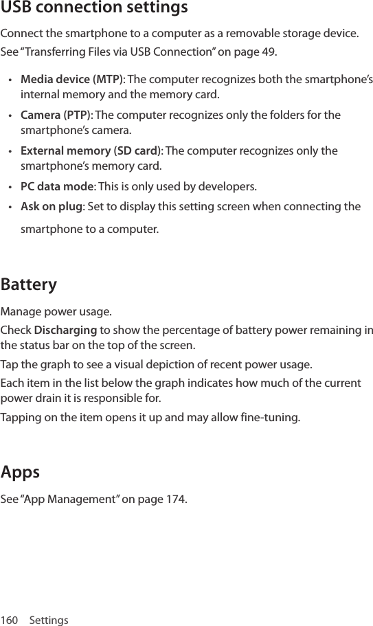 160 SettingsUSB connection settingsConnect the smartphone to a computer as a removable storage device.See “Transferring Files via USB Connection” on page 49.• Media device (MTP): The computer recognizes both the smartphone’s internal memory and the memory card.• Camera (PTP): The computer recognizes only the folders for the smartphone’s camera.• External memory (SD card): The computer recognizes only the smartphone’s memory card. • PC data mode: This is only used by developers.• Ask on plug: Set to display this setting screen when connecting the smartphone to a computer. BatteryManage power usage.Check Discharging to show the percentage of battery power remaining in the status bar on the top of the screen.Tap the graph to see a visual depiction of recent power usage.Each item in the list below the graph indicates how much of the current power drain it is responsible for.Tapping on the item opens it up and may allow fine-tuning.AppsSee “App Management” on page 174.