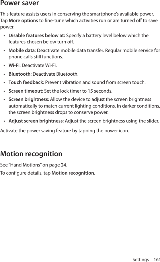 Settings 161Power saverThis feature assists users in conserving the smartphone’s available power. Tap More options to fine-tune which activities run or are turned off to save power.• Disable features below at: Specify a battery level below which the features chosen below turn off.• Mobile data: Deactivate mobile data transfer. Regular mobile service for phone calls still functions.• Wi-Fi: Deactivate Wi-Fi.• Bluetooth: Deactivate Bluetooth.• Touch feedback: Prevent vibration and sound from screen touch.• Screen timeout: Set the lock timer to 15 seconds.• Screen brightness: Allow the device to adjust the screen brightness automatically to match current lighting conditions. In darker conditions, the screen brightness drops to conserve power.• Adjust screen brightness: Adjust the screen brightness using the slider.Activate the power saving feature by tapping the power icon. Motion recognitionSee “Hand Motions” on page 24.To configure details, tap Motion recognition.