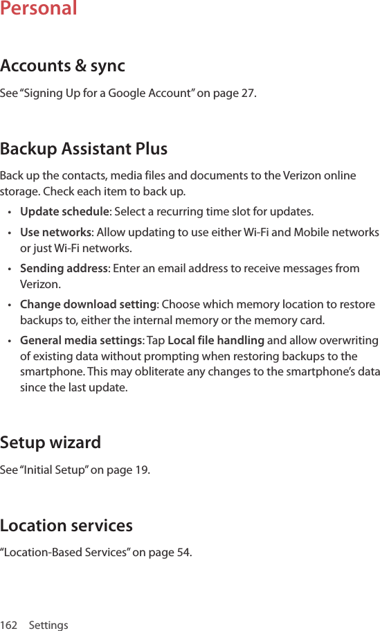 162 SettingsPersonalAccounts &amp; syncSee “Signing Up for a Google Account” on page 27.Backup Assistant PlusBack up the contacts, media files and documents to the Verizon online storage. Check each item to back up. • Update schedule: Select a recurring time slot for updates.• Use networks: Allow updating to use either Wi-Fi and Mobile networks or just Wi-Fi networks.• Sending address: Enter an email address to receive messages from Verizon.• Change download setting: Choose which memory location to restore backups to, either the internal memory or the memory card.• General media settings: Tap Local file handling and allow overwriting of existing data without prompting when restoring backups to the smartphone. This may obliterate any changes to the smartphone’s data since the last update.Setup wizardSee “Initial Setup” on page 19.Location services“Location-Based Services” on page 54.