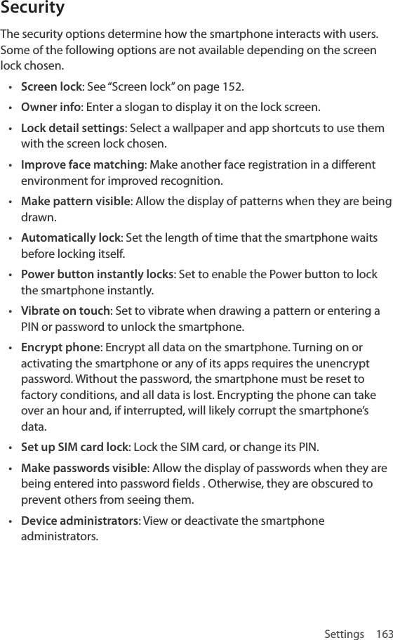 Settings 163SecurityThe security options determine how the smartphone interacts with users. Some of the following options are not available depending on the screen lock chosen.• Screen lock: See “Screen lock” on page 152.• Owner info: Enter a slogan to display it on the lock screen. • Lock detail settings: Select a wallpaper and app shortcuts to use them with the screen lock chosen.• Improve face matching: Make another face registration in a different environment for improved recognition.• Make pattern visible: Allow the display of patterns when they are being drawn.• Automatically lock: Set the length of time that the smartphone waits before locking itself.• Power button instantly locks: Set to enable the Power button to lock the smartphone instantly.• Vibrate on touch: Set to vibrate when drawing a pattern or entering a PIN or password to unlock the smartphone.• Encrypt phone: Encrypt all data on the smartphone. Turning on or activating the smartphone or any of its apps requires the unencrypt password. Without the password, the smartphone must be reset to factory conditions, and all data is lost. Encrypting the phone can take over an hour and, if interrupted, will likely corrupt the smartphone’s data. • Set up SIM card lock: Lock the SIM card, or change its PIN.• Make passwords visible: Allow the display of passwords when they are being entered into password fields . Otherwise, they are obscured to prevent others from seeing them.• Device administrators: View or deactivate the smartphone administrators.