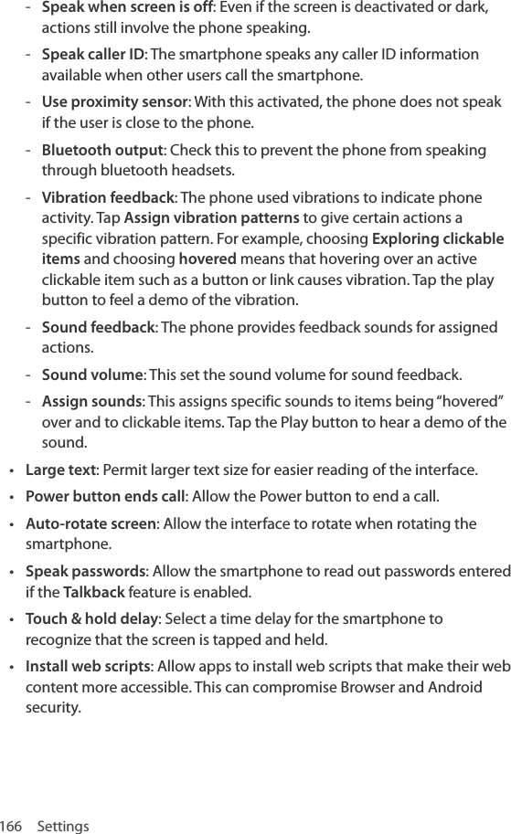 166 Settings - Speak when screen is off: Even if the screen is deactivated or dark, actions still involve the phone speaking. - Speak caller ID: The smartphone speaks any caller ID information available when other users call the smartphone. - Use proximity sensor: With this activated, the phone does not speak if the user is close to the phone. - Bluetooth output: Check this to prevent the phone from speaking through bluetooth headsets. - Vibration feedback: The phone used vibrations to indicate phone activity. Tap Assign vibration patterns to give certain actions a specific vibration pattern. For example, choosing Exploring clickable items and choosing hovered means that hovering over an active clickable item such as a button or link causes vibration. Tap the play button to feel a demo of the vibration. - Sound feedback: The phone provides feedback sounds for assigned actions. - Sound volume: This set the sound volume for sound feedback. - Assign sounds: This assigns specific sounds to items being “hovered” over and to clickable items. Tap the Play button to hear a demo of the sound.• Large text: Permit larger text size for easier reading of the interface.• Power button ends call: Allow the Power button to end a call.• Auto-rotate screen: Allow the interface to rotate when rotating the smartphone.• Speak passwords: Allow the smartphone to read out passwords entered if the Talkback feature is enabled.• Touch &amp; hold delay: Select a time delay for the smartphone to recognize that the screen is tapped and held.• Install web scripts: Allow apps to install web scripts that make their web content more accessible. This can compromise Browser and Android security.