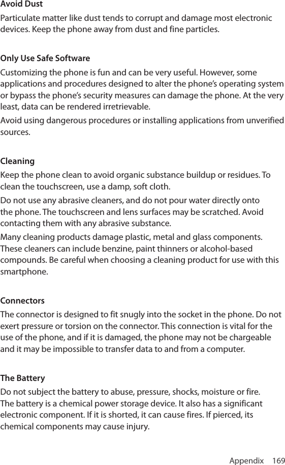 Appendix 169Avoid DustParticulate matter like dust tends to corrupt and damage most electronic devices. Keep the phone away from dust and fine particles.Only Use Safe SoftwareCustomizing the phone is fun and can be very useful. However, some applications and procedures designed to alter the phone’s operating system or bypass the phone’s security measures can damage the phone. At the very least, data can be rendered irretrievable.Avoid using dangerous procedures or installing applications from unverified sources.CleaningKeep the phone clean to avoid organic substance buildup or residues. To clean the touchscreen, use a damp, soft cloth.Do not use any abrasive cleaners, and do not pour water directly onto the phone. The touchscreen and lens surfaces may be scratched. Avoid contacting them with any abrasive substance.Many cleaning products damage plastic, metal and glass components. These cleaners can include benzine, paint thinners or alcohol-based compounds. Be careful when choosing a cleaning product for use with this smartphone.ConnectorsThe connector is designed to fit snugly into the socket in the phone. Do not exert pressure or torsion on the connector. This connection is vital for the use of the phone, and if it is damaged, the phone may not be chargeable and it may be impossible to transfer data to and from a computer.The BatteryDo not subject the battery to abuse, pressure, shocks, moisture or fire. The battery is a chemical power storage device. It also has a significant electronic component. If it is shorted, it can cause fires. If pierced, its chemical components may cause injury.