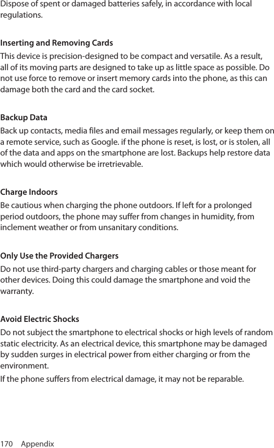170 AppendixDispose of spent or damaged batteries safely, in accordance with local regulations.Inserting and Removing CardsThis device is precision-designed to be compact and versatile. As a result, all of its moving parts are designed to take up as little space as possible. Do not use force to remove or insert memory cards into the phone, as this can damage both the card and the card socket.Backup DataBack up contacts, media files and email messages regularly, or keep them on a remote service, such as Google. if the phone is reset, is lost, or is stolen, all of the data and apps on the smartphone are lost. Backups help restore data which would otherwise be irretrievable.Charge IndoorsBe cautious when charging the phone outdoors. If left for a prolonged period outdoors, the phone may suffer from changes in humidity, from inclement weather or from unsanitary conditions.Only Use the Provided ChargersDo not use third-party chargers and charging cables or those meant for other devices. Doing this could damage the smartphone and void the warranty.Avoid Electric ShocksDo not subject the smartphone to electrical shocks or high levels of random static electricity. As an electrical device, this smartphone may be damaged by sudden surges in electrical power from either charging or from the environment.If the phone suffers from electrical damage, it may not be reparable.