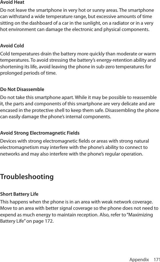 Appendix 171Avoid HeatDo not leave the smartphone in very hot or sunny areas. The smartphone can withstand a wide temperature range, but excessive amounts of time sitting on the dashboard of a car in the sunlight, on a radiator or in a very hot environment can damage the electronic and physical components.Avoid ColdCold temperatures drain the battery more quickly than moderate or warm temperatures. To avoid stressing the battery’s energy-retention ability and shortening its life, avoid leaving the phone in sub-zero temperatures for prolonged periods of time.Do Not DisassembleDo not take this smartphone apart. While it may be possible to reassemble it, the parts and components of this smartphone are very delicate and are encased in the protective shell to keep them safe. Disassembling the phone can easily damage the phone’s internal components.Avoid Strong Electromagnetic FieldsDevices with strong electromagnetic fields or areas with strong natural electromagnetism may interfere with the phone’s ability to connect to networks and may also interfere with the phone’s regular operation.TroubleshootingShort Battery LifeThis happens when the phone is in an area with weak network coverage. Move to an area with better signal coverage so the phone does not need to expend as much energy to maintain reception. Also, refer to “Maximizing Battery Life” on page 172.