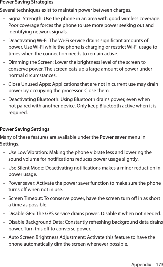 Appendix 173Power Saving StrategiesSeveral techniques exist to maintain power between charges.• Signal Strength: Use the phone in an area with good wireless coverage. Poor coverage forces the phone to use more power seeking out and identifying network signals.• Deactivating Wi-Fi: The Wi-Fi service drains significant amounts of power. Use Wi-Fi while the phone is charging or restrict Wi-Fi usage to times when the connection needs to remain active.• Dimming the Screen: Lower the brightness level of the screen to conserve power. The screen eats up a large amount of power under normal circumstances.• Close Unused Apps: Applications that are not in current use may drain power by occupying the processor. Close them.• Deactivating Bluetooth: Using Bluetooth drains power, even when not paired with another device. Only keep Bluetooth active when it is required.Power Saving SettingsMany of these features are available under the Power saver menu in Settings.• Use Low Vibration: Making the phone vibrate less and lowering the sound volume for notifications reduces power usage slightly.• Use Silent Mode: Deactivating notifications makes a minor reduction in power usage.• Power saver: Activate the power saver function to make sure the phone turns off when not in use.• Screen Timeout: To conserve power, have the screen turn off in as short a time as possible.• Disable GPS: The GPS service drains power. Disable it when not needed.• Disable Background Data: Constantly refreshing background data drains power. Turn this off to converse power.• Auto Screen Brightness Adjustment: Activate this feature to have the phone automatically dim the screen whenever possible.