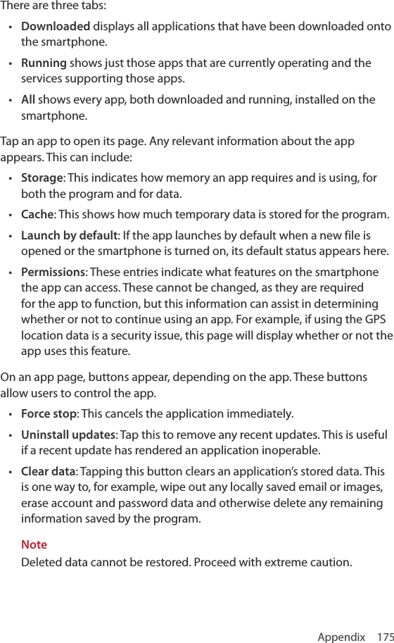 Appendix 175There are three tabs: • Downloaded displays all applications that have been downloaded onto the smartphone. • Running shows just those apps that are currently operating and the services supporting those apps. • All shows every app, both downloaded and running, installed on the smartphone.Tap an app to open its page. Any relevant information about the app appears. This can include:• Storage: This indicates how memory an app requires and is using, for both the program and for data.• Cache: This shows how much temporary data is stored for the program.• Launch by default: If the app launches by default when a new file is opened or the smartphone is turned on, its default status appears here.• Permissions: These entries indicate what features on the smartphone the app can access. These cannot be changed, as they are required for the app to function, but this information can assist in determining whether or not to continue using an app. For example, if using the GPS location data is a security issue, this page will display whether or not the app uses this feature.On an app page, buttons appear, depending on the app. These buttons allow users to control the app.• Force stop: This cancels the application immediately.• Uninstall updates: Tap this to remove any recent updates. This is useful if a recent update has rendered an application inoperable.• Clear data: Tapping this button clears an application’s stored data. This is one way to, for example, wipe out any locally saved email or images, erase account and password data and otherwise delete any remaining information saved by the program.NoteDeleted data cannot be restored. Proceed with extreme caution.