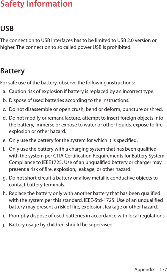 Appendix 177Safety InformationUSBThe connection to USB interfaces has to be limited to USB 2.0 version or higher. The connection to so called power USB is prohibited. BatteryFor safe use of the battery, observe the following instructions:a.  Caution risk of explosion if battery is replaced by an incorrect type.b.  Dispose of used batteries according to the instructions.c.  Do not disassemble or open crush, bend or deform, puncture or shred.d.  Do not modify or remanufacture, attempt to insert foreign objects into the battery, immerse or expose to water or other liquids, expose to fire, explosion or other hazard.e.  Only use the battery for the system for which it is specified.f.  Only use the battery with a charging system that has been qualified with the system per CTIA Certification Requirements for Battery System Compliance to IEEE1725. Use of an unqualified battery or charger may present a risk of fire, explosion, leakage, or other hazard.g.  Do not short circuit a battery or allow metallic conductive objects to contact battery terminals.h.  Replace the battery only with another battery that has been qualified with the system per this standard, IEEE-Std-1725. Use of an unqualified battery may present a risk of fire, explosion, leakage or other hazard.i.  Promptly dispose of used batteries in accordance with local regulationsj.  Battery usage by children should be supervised.