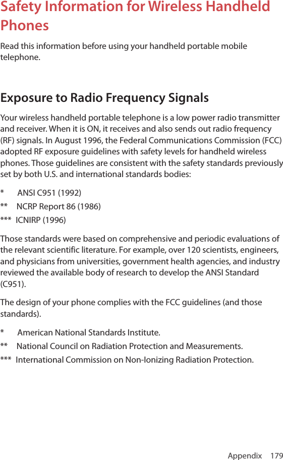 Appendix 179Safety Information for Wireless Handheld PhonesRead this information before using your handheld portable mobile telephone.Exposure to Radio Frequency SignalsYour wireless handheld portable telephone is a low power radio transmitter and receiver. When it is ON, it receives and also sends out radio frequency (RF) signals. In August 1996, the Federal Communications Commission (FCC) adopted RF exposure guidelines with safety levels for handheld wireless phones. Those guidelines are consistent with the safety standards previously set by both U.S. and international standards bodies:*   ANSI C951 (1992)**    NCRP Report 86 (1986) ***  ICNIRP (1996) Those standards were based on comprehensive and periodic evaluations of the relevant scientific literature. For example, over 120 scientists, engineers, and physicians from universities, government health agencies, and industry reviewed the available body of research to develop the ANSI Standard (C951).The design of your phone complies with the FCC guidelines (and those standards).*      American National Standards Institute.**    National Council on Radiation Protection and Measurements.***  International Commission on Non-Ionizing Radiation Protection.