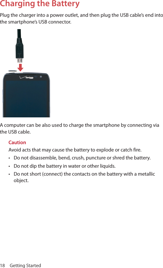 18  Getting StartedCharging the BatteryPlug the charger into a power outlet, and then plug the USB cable’s end into the smartphone’s USB connector.A computer can be also used to charge the smartphone by connecting via the USB cable.CautionAvoid acts that may cause the battery to explode or catch fire.• Do not disassemble, bend, crush, puncture or shred the battery.• Do not dip the battery in water or other liquids.• Do not short (connect) the contacts on the battery with a metallic object.