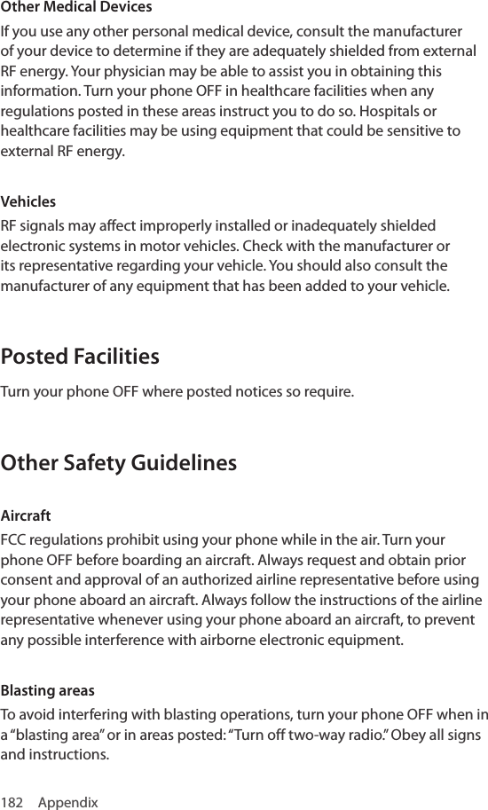 182 AppendixOther Medical DevicesIf you use any other personal medical device, consult the manufacturer of your device to determine if they are adequately shielded from external RF energy. Your physician may be able to assist you in obtaining this information. Turn your phone OFF in healthcare facilities when any regulations posted in these areas instruct you to do so. Hospitals or healthcare facilities may be using equipment that could be sensitive to external RF energy.VehiclesRF signals may affect improperly installed or inadequately shielded electronic systems in motor vehicles. Check with the manufacturer or its representative regarding your vehicle. You should also consult the manufacturer of any equipment that has been added to your vehicle.Posted FacilitiesTurn your phone OFF where posted notices so require.Other Safety GuidelinesAircraftFCC regulations prohibit using your phone while in the air. Turn your phone OFF before boarding an aircraft. Always request and obtain prior consent and approval of an authorized airline representative before using your phone aboard an aircraft. Always follow the instructions of the airline representative whenever using your phone aboard an aircraft, to prevent any possible interference with airborne electronic equipment.Blasting areasTo avoid interfering with blasting operations, turn your phone OFF when in a “blasting area” or in areas posted: “Turn off two-way radio.” Obey all signs and instructions.