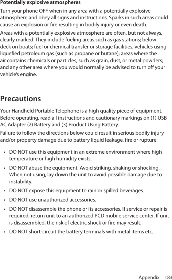 Appendix 183Potentially explosive atmospheresTurn your phone OFF when in any area with a potentially explosive atmosphere and obey all signs and instructions. Sparks in such areas could cause an explosion or fire resulting in bodily injury or even death.Areas with a potentially explosive atmosphere are often, but not always, clearly marked. They include fueling areas such as gas stations; below deck on boats; fuel or chemical transfer or storage facilities; vehicles using liquefied petroleum gas (such as propane or butane); areas where the air contains chemicals or particles, such as grain, dust, or metal powders; and any other area where you would normally be advised to turn off your vehicle’s engine.PrecautionsYour Handheld Portable Telephone is a high quality piece of equipment. Before operating, read all instructions and cautionary markings on (1) USB AC Adapter (2) Battery and (3) Product Using Battery.Failure to follow the directions below could result in serious bodily injury and/or property damage due to battery liquid leakage, fire or rupture.• DO NOT use this equipment in an extreme environment where high temperature or high humidity exists.• DO NOT abuse the equipment. Avoid striking, shaking or shocking. When not using, lay down the unit to avoid possible damage due to instability.• DO NOT expose this equipment to rain or spilled beverages.• DO NOT use unauthorized accessories.• DO NOT disassemble the phone or its accessories. If service or repair is required, return unit to an authorized PCD mobile service center. If unit is disassembled, the risk of electric shock or fire may result.• DO NOT short-circuit the battery terminals with metal items etc.