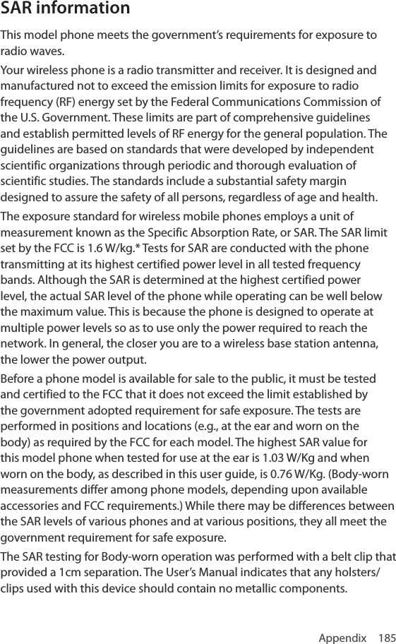 Appendix 185SAR informationThis model phone meets the government’s requirements for exposure to radio waves.Your wireless phone is a radio transmitter and receiver. It is designed and manufactured not to exceed the emission limits for exposure to radio frequency (RF) energy set by the Federal Communications Commission of the U.S. Government. These limits are part of comprehensive guidelines and establish permitted levels of RF energy for the general population. The guidelines are based on standards that were developed by independent scientific organizations through periodic and thorough evaluation of scientific studies. The standards include a substantial safety margin designed to assure the safety of all persons, regardless of age and health.The exposure standard for wireless mobile phones employs a unit of measurement known as the Specific Absorption Rate, or SAR. The SAR limit set by the FCC is 1.6 W/kg.* Tests for SAR are conducted with the phone transmitting at its highest certified power level in all tested frequency bands. Although the SAR is determined at the highest certified power level, the actual SAR level of the phone while operating can be well below the maximum value. This is because the phone is designed to operate at multiple power levels so as to use only the power required to reach the network. In general, the closer you are to a wireless base station antenna, the lower the power output.Before a phone model is available for sale to the public, it must be tested and certified to the FCC that it does not exceed the limit established by the government adopted requirement for safe exposure. The tests are performed in positions and locations (e.g., at the ear and worn on the body) as required by the FCC for each model. The highest SAR value for this model phone when tested for use at the ear is 1.03 W/Kg and when worn on the body, as described in this user guide, is 0.76 W/Kg. (Body-worn measurements differ among phone models, depending upon available accessories and FCC requirements.) While there may be differences between the SAR levels of various phones and at various positions, they all meet the government requirement for safe exposure.The SAR testing for Body-worn operation was performed with a belt clip that provided a 1cm separation. The User’s Manual indicates that any holsters/clips used with this device should contain no metallic components.