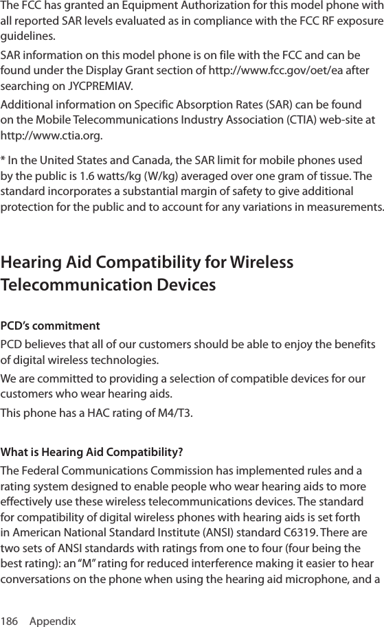 186 AppendixThe FCC has granted an Equipment Authorization for this model phone with all reported SAR levels evaluated as in compliance with the FCC RF exposure guidelines.SAR information on this model phone is on file with the FCC and can be found under the Display Grant section of http://www.fcc.gov/oet/ea after searching on JYCPREMIAV.Additional information on Specific Absorption Rates (SAR) can be found on the Mobile Telecommunications Industry Association (CTIA) web-site at http://www.ctia.org.* In the United States and Canada, the SAR limit for mobile phones used by the public is 1.6 watts/kg (W/kg) averaged over one gram of tissue. The standard incorporates a substantial margin of safety to give additional protection for the public and to account for any variations in measurements.Hearing Aid Compatibility for Wireless Telecommunication DevicesPCD’s commitmentPCD believes that all of our customers should be able to enjoy the benefits of digital wireless technologies.We are committed to providing a selection of compatible devices for our customers who wear hearing aids.This phone has a HAC rating of M4/T3.What is Hearing Aid Compatibility?The Federal Communications Commission has implemented rules and a rating system designed to enable people who wear hearing aids to more effectively use these wireless telecommunications devices. The standard for compatibility of digital wireless phones with hearing aids is set forth in American National Standard Institute (ANSI) standard C6319. There are two sets of ANSI standards with ratings from one to four (four being the best rating): an “M” rating for reduced interference making it easier to hear conversations on the phone when using the hearing aid microphone, and a 