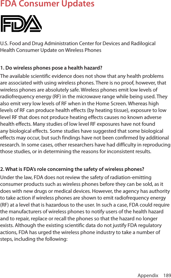 Appendix 189FDA Consumer UpdatesU.S. Food and Drug Administration Center for Devices and Radilogical Health Consumer Update on Wireless Phones1. Do wireless phones pose a health hazard?The available scientific evidence does not show that any health problems are associated with using wireless phones. There is no proof, however, that wireless phones are absolutely safe. Wireless phones emit low levels of radiofrequency energy (RF) in the microwave range while being used. They also emit very low levels of RF when in the Home Screen. Whereas high levels of RF can produce health effects (by heating tissue), exposure to low level RF that does not produce heating effects causes no known adverse health effects. Many studies of low level RF exposures have not found any biological effects. Some studies have suggested that some biological effects may occur, but such findings have not been confirmed by additional research. In some cases, other researchers have had difficulty in reproducing those studies, or in determining the reasons for inconsistent results.2. What is FDA’s role concerning the safety of wireless phones?Under the law, FDA does not review the safety of radiation-emitting consumer products such as wireless phones before they can be sold, as it does with new drugs or medical devices. However, the agency has authority to take action if wireless phones are shown to emit radiofrequency energy (RF) at a level that is hazardous to the user. In such a case, FDA could require the manufacturers of wireless phones to notify users of the health hazard and to repair, replace or recall the phones so that the hazard no longer exists. Although the existing scientific data do not justify FDA regulatory actions, FDA has urged the wireless phone industry to take a number of steps, including the following: