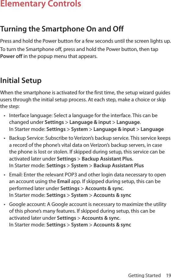 Getting Started  19Elementary ControlsTurning the Smartphone On and OffPress and hold the Power button for a few seconds until the screen lights up.To turn the Smartphone off, press and hold the Power button, then tap Power off in the popup menu that appears.Initial SetupWhen the smartphone is activated for the first time, the setup wizard guides users through the initial setup process. At each step, make a choice or skip the step: • Interface language: Select a language for the interface. This can be changed under Settings &gt; Language &amp; input &gt; Language. In Starter mode: Settings &gt; System &gt; Language &amp; input &gt; Language• Backup Service: Subscribe to Verizon’s backup service. This service keeps a record of the phone’s vital data on Verizon’s backup servers, in case the phone is lost or stolen. If skipped during setup, this service can be activated later under Settings &gt; Backup Assistant Plus. In Starter mode: Settings &gt; System &gt; Backup Assistant Plus• Email: Enter the relevant POP3 and other login data necessary to open an account using the Email app. If skipped during setup, this can be performed later under Settings &gt; Accounts &amp; sync. In Starter mode: Settings &gt; System &gt; Accounts &amp; sync• Google account: A Google account is necessary to maximize the utility of this phone’s many features. If skipped during setup, this can be activated later under Settings &gt; Accounts &amp; sync. In Starter mode: Settings &gt; System &gt; Accounts &amp; sync
