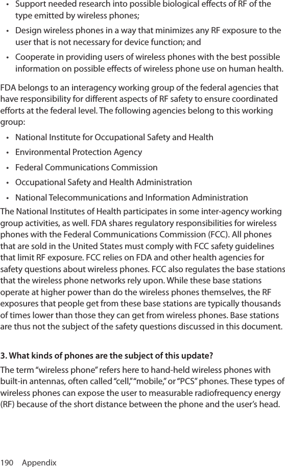 190 Appendix• Support needed research into possible biological effects of RF of the type emitted by wireless phones;• Design wireless phones in a way that minimizes any RF exposure to the user that is not necessary for device function; and• Cooperate in providing users of wireless phones with the best possible information on possible effects of wireless phone use on human health.FDA belongs to an interagency working group of the federal agencies that have responsibility for different aspects of RF safety to ensure coordinated efforts at the federal level. The following agencies belong to this working group:• National Institute for Occupational Safety and Health• Environmental Protection Agency• Federal Communications Commission• Occupational Safety and Health Administration• National Telecommunications and Information AdministrationThe National Institutes of Health participates in some inter-agency working group activities, as well. FDA shares regulatory responsibilities for wireless phones with the Federal Communications Commission (FCC). All phones that are sold in the United States must comply with FCC safety guidelines that limit RF exposure. FCC relies on FDA and other health agencies for safety questions about wireless phones. FCC also regulates the base stations that the wireless phone networks rely upon. While these base stations operate at higher power than do the wireless phones themselves, the RF exposures that people get from these base stations are typically thousands of times lower than those they can get from wireless phones. Base stations are thus not the subject of the safety questions discussed in this document.3. What kinds of phones are the subject of this update?The term “wireless phone” refers here to hand-held wireless phones with built-in antennas, often called “cell,” “mobile,” or “PCS” phones. These types of wireless phones can expose the user to measurable radiofrequency energy (RF) because of the short distance between the phone and the user’s head. 