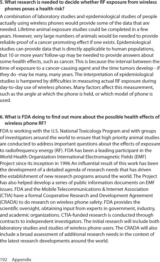 192 Appendix5.  What research is needed to decide whether RF exposure from wireless phones poses a health risk?A combination of laboratory studies and epidemiological studies of people actually using wireless phones would provide some of the data that are needed. Lifetime animal exposure studies could be completed in a few years. However, very large numbers of animals would be needed to provide reliable proof of a cancer promoting effect if one exists. Epidemiological studies can provide data that is directly applicable to human populations, but 10 or more years’ follow-up may be needed to provide answers about some health effects, such as cancer. This is because the interval between the time of exposure to a cancer-causing agent and the time tumors develop - if they do -may be many, many years. The interpretation of epidemiological studies is hampered by difficulties in measuring actual RF exposure during day-to-day use of wireless phones. Many factors affect this measurement, such as the angle at which the phone is held, or which model of phone is used.6.  What is FDA doing to find out more about the possible health effects of wireless phone RF?FDA is working with the U.S. National Toxicology Program and with groups of investigators around the world to ensure that high priority animal studies are conducted to address important questions about the effects of exposure to radiofrequency energy (RF). FDA has been a leading participant in the World Health Organization International Electromagnetic Fields (EMF) Project since its inception in 1996 An influential result of this work has been the development of a detailed agenda of research needs that has driven the establishment of new research programs around the world. The Project has also helped develop a series of public information documents on EMF issues. FDA and the Mobile Telecommunications &amp; Internet Association (CTIA) have a formal Cooperative Research and Development Agreement (CRADA) to do research on wireless phone safety. FDA provides the scientific oversight, obtaining input from experts in government, industry, and academic organizations. CTIA-funded research is conducted through contracts to independent investigators. The initial research will include both laboratory studies and studies of wireless phone users. The CRADA will also include a broad assessment of additional research needs in the context of the latest research developments around the world.