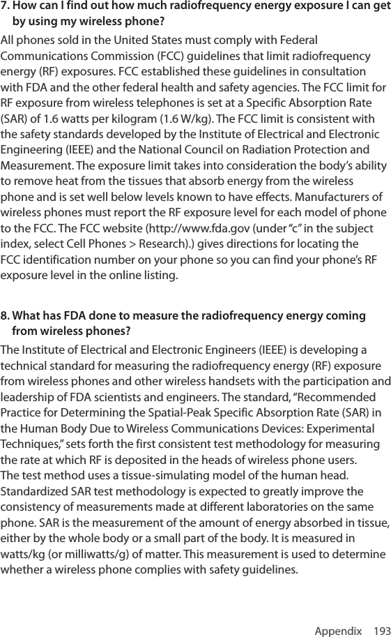 Appendix 1937.  How can I find out how much radiofrequency energy exposure I can get by using my wireless phone?All phones sold in the United States must comply with Federal Communications Commission (FCC) guidelines that limit radiofrequency energy (RF) exposures. FCC established these guidelines in consultation with FDA and the other federal health and safety agencies. The FCC limit for RF exposure from wireless telephones is set at a Specific Absorption Rate (SAR) of 1.6 watts per kilogram (1.6 W/kg). The FCC limit is consistent with the safety standards developed by the Institute of Electrical and Electronic Engineering (IEEE) and the National Council on Radiation Protection and Measurement. The exposure limit takes into consideration the body’s ability to remove heat from the tissues that absorb energy from the wireless phone and is set well below levels known to have effects. Manufacturers of wireless phones must report the RF exposure level for each model of phone to the FCC. The FCC website (http://www.fda.gov (under “c” in the subject index, select Cell Phones &gt; Research).) gives directions for locating the FCC identification number on your phone so you can find your phone’s RF exposure level in the online listing.8.  What has FDA done to measure the radiofrequency energy coming from wireless phones?The Institute of Electrical and Electronic Engineers (IEEE) is developing a technical standard for measuring the radiofrequency energy (RF) exposure from wireless phones and other wireless handsets with the participation and leadership of FDA scientists and engineers. The standard, “Recommended Practice for Determining the Spatial-Peak Specific Absorption Rate (SAR) in the Human Body Due to Wireless Communications Devices: Experimental Techniques,” sets forth the first consistent test methodology for measuring the rate at which RF is deposited in the heads of wireless phone users. The test method uses a tissue-simulating model of the human head. Standardized SAR test methodology is expected to greatly improve the consistency of measurements made at different laboratories on the same phone. SAR is the measurement of the amount of energy absorbed in tissue, either by the whole body or a small part of the body. It is measured in watts/kg (or milliwatts/g) of matter. This measurement is used to determine whether a wireless phone complies with safety guidelines.