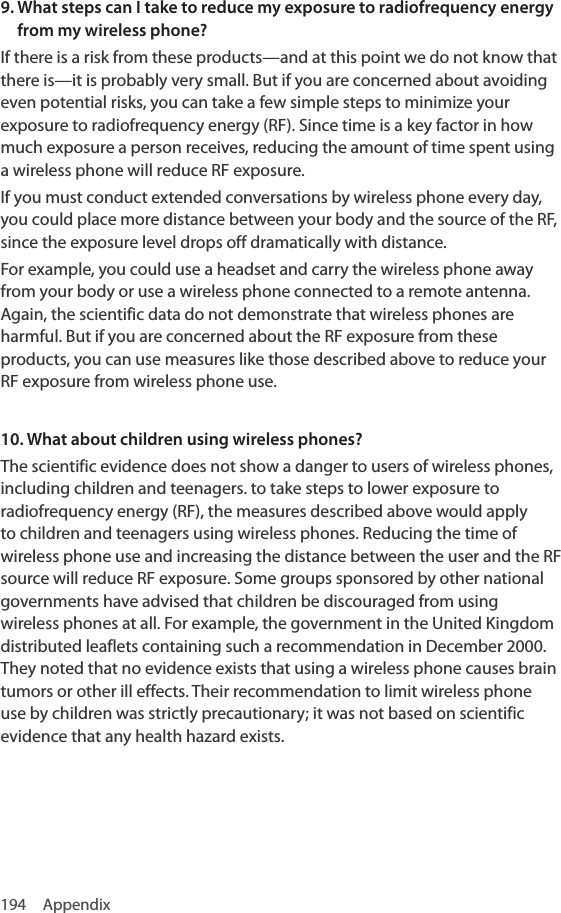 194 Appendix9.  What steps can I take to reduce my exposure to radiofrequency energy from my wireless phone?If there is a risk from these products—and at this point we do not know that there is—it is probably very small. But if you are concerned about avoiding even potential risks, you can take a few simple steps to minimize your exposure to radiofrequency energy (RF). Since time is a key factor in how much exposure a person receives, reducing the amount of time spent using a wireless phone will reduce RF exposure.If you must conduct extended conversations by wireless phone every day, you could place more distance between your body and the source of the RF, since the exposure level drops off dramatically with distance.For example, you could use a headset and carry the wireless phone away from your body or use a wireless phone connected to a remote antenna. Again, the scientific data do not demonstrate that wireless phones are harmful. But if you are concerned about the RF exposure from these products, you can use measures like those described above to reduce your RF exposure from wireless phone use.10. What about children using wireless phones?The scientific evidence does not show a danger to users of wireless phones, including children and teenagers. to take steps to lower exposure to radiofrequency energy (RF), the measures described above would apply to children and teenagers using wireless phones. Reducing the time of wireless phone use and increasing the distance between the user and the RF source will reduce RF exposure. Some groups sponsored by other national governments have advised that children be discouraged from using wireless phones at all. For example, the government in the United Kingdom distributed leaflets containing such a recommendation in December 2000. They noted that no evidence exists that using a wireless phone causes brain tumors or other ill effects. Their recommendation to limit wireless phone use by children was strictly precautionary; it was not based on scientific evidence that any health hazard exists.