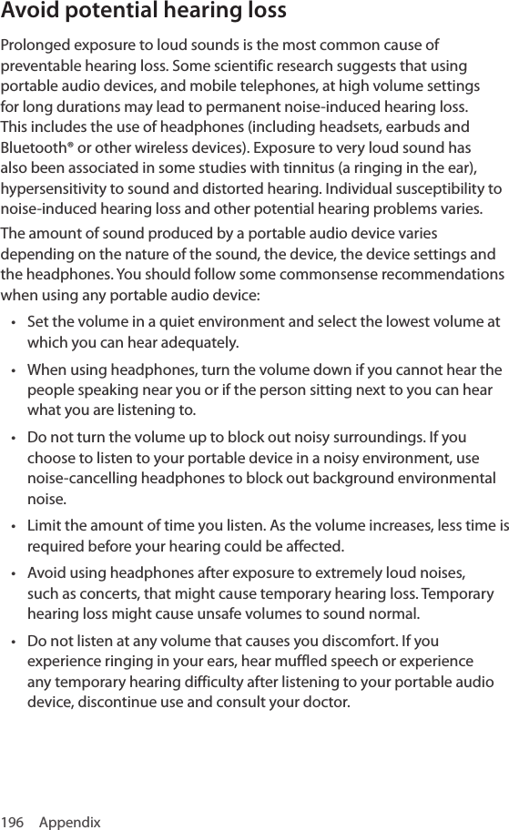 196 AppendixAvoid potential hearing lossProlonged exposure to loud sounds is the most common cause of preventable hearing loss. Some scientific research suggests that using portable audio devices, and mobile telephones, at high volume settings for long durations may lead to permanent noise-induced hearing loss. This includes the use of headphones (including headsets, earbuds and Bluetooth® or other wireless devices). Exposure to very loud sound has also been associated in some studies with tinnitus (a ringing in the ear), hypersensitivity to sound and distorted hearing. Individual susceptibility to noise-induced hearing loss and other potential hearing problems varies.The amount of sound produced by a portable audio device varies depending on the nature of the sound, the device, the device settings and the headphones. You should follow some commonsense recommendations when using any portable audio device:• Set the volume in a quiet environment and select the lowest volume at which you can hear adequately.• When using headphones, turn the volume down if you cannot hear the people speaking near you or if the person sitting next to you can hear what you are listening to.• Do not turn the volume up to block out noisy surroundings. If you choose to listen to your portable device in a noisy environment, use noise-cancelling headphones to block out background environmental noise.• Limit the amount of time you listen. As the volume increases, less time is required before your hearing could be affected.• Avoid using headphones after exposure to extremely loud noises, such as concerts, that might cause temporary hearing loss. Temporary hearing loss might cause unsafe volumes to sound normal.• Do not listen at any volume that causes you discomfort. If you experience ringing in your ears, hear muffled speech or experience any temporary hearing difficulty after listening to your portable audio device, discontinue use and consult your doctor.
