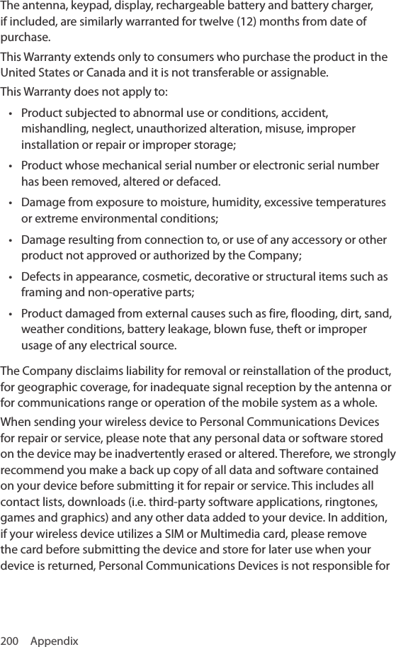 200 AppendixThe antenna, keypad, display, rechargeable battery and battery charger, if included, are similarly warranted for twelve (12) months from date of purchase.This Warranty extends only to consumers who purchase the product in the United States or Canada and it is not transferable or assignable.This Warranty does not apply to:• Product subjected to abnormal use or conditions, accident, mishandling, neglect, unauthorized alteration, misuse, improper installation or repair or improper storage;• Product whose mechanical serial number or electronic serial number has been removed, altered or defaced.• Damage from exposure to moisture, humidity, excessive temperatures or extreme environmental conditions;• Damage resulting from connection to, or use of any accessory or other product not approved or authorized by the Company;• Defects in appearance, cosmetic, decorative or structural items such as framing and non-operative parts;• Product damaged from external causes such as fire, flooding, dirt, sand, weather conditions, battery leakage, blown fuse, theft or improper usage of any electrical source.The Company disclaims liability for removal or reinstallation of the product, for geographic coverage, for inadequate signal reception by the antenna or for communications range or operation of the mobile system as a whole.When sending your wireless device to Personal Communications Devices for repair or service, please note that any personal data or software stored on the device may be inadvertently erased or altered. Therefore, we strongly recommend you make a back up copy of all data and software contained on your device before submitting it for repair or service. This includes all contact lists, downloads (i.e. third-party software applications, ringtones, games and graphics) and any other data added to your device. In addition, if your wireless device utilizes a SIM or Multimedia card, please remove the card before submitting the device and store for later use when your device is returned, Personal Communications Devices is not responsible for 