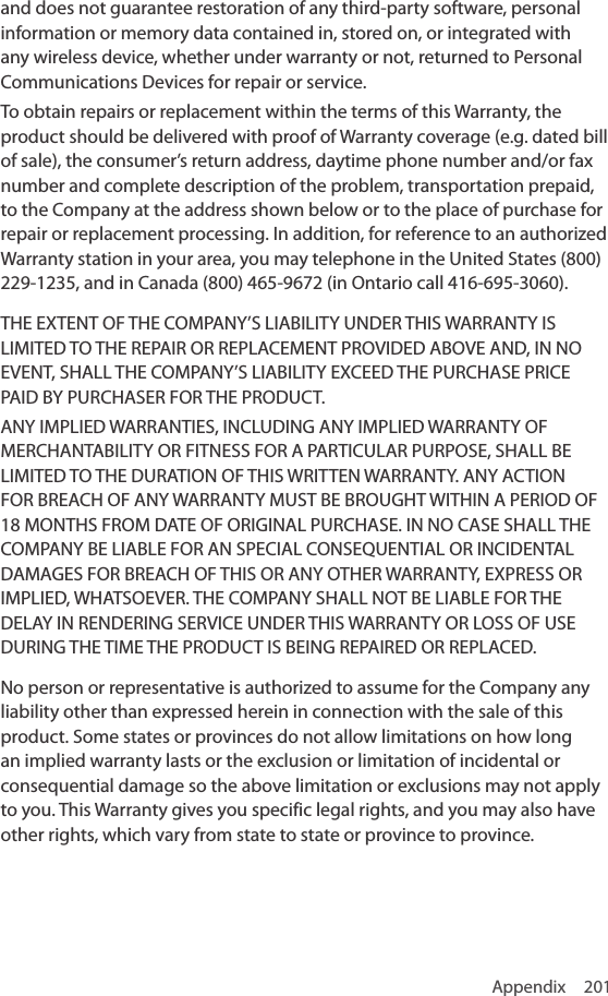 Appendix 201and does not guarantee restoration of any third-party software, personal information or memory data contained in, stored on, or integrated with any wireless device, whether under warranty or not, returned to Personal Communications Devices for repair or service.To obtain repairs or replacement within the terms of this Warranty, the product should be delivered with proof of Warranty coverage (e.g. dated bill of sale), the consumer’s return address, daytime phone number and/or fax number and complete description of the problem, transportation prepaid, to the Company at the address shown below or to the place of purchase for repair or replacement processing. In addition, for reference to an authorized Warranty station in your area, you may telephone in the United States (800) 229-1235, and in Canada (800) 465-9672 (in Ontario call 416-695-3060).THE EXTENT OF THE COMPANY’S LIABILITY UNDER THIS WARRANTY IS LIMITED TO THE REPAIR OR REPLACEMENT PROVIDED ABOVE AND, IN NO EVENT, SHALL THE COMPANY’S LIABILITY EXCEED THE PURCHASE PRICE PAID BY PURCHASER FOR THE PRODUCT.ANY IMPLIED WARRANTIES, INCLUDING ANY IMPLIED WARRANTY OF MERCHANTABILITY OR FITNESS FOR A PARTICULAR PURPOSE, SHALL BE LIMITED TO THE DURATION OF THIS WRITTEN WARRANTY. ANY ACTION FOR BREACH OF ANY WARRANTY MUST BE BROUGHT WITHIN A PERIOD OF 18 MONTHS FROM DATE OF ORIGINAL PURCHASE. IN NO CASE SHALL THE COMPANY BE LIABLE FOR AN SPECIAL CONSEQUENTIAL OR INCIDENTAL DAMAGES FOR BREACH OF THIS OR ANY OTHER WARRANTY, EXPRESS OR IMPLIED, WHATSOEVER. THE COMPANY SHALL NOT BE LIABLE FOR THE DELAY IN RENDERING SERVICE UNDER THIS WARRANTY OR LOSS OF USE DURING THE TIME THE PRODUCT IS BEING REPAIRED OR REPLACED.No person or representative is authorized to assume for the Company any liability other than expressed herein in connection with the sale of this product. Some states or provinces do not allow limitations on how long an implied warranty lasts or the exclusion or limitation of incidental or consequential damage so the above limitation or exclusions may not apply to you. This Warranty gives you specific legal rights, and you may also have other rights, which vary from state to state or province to province.